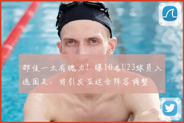 邵佳一太有魄力！曝10名U23球员入选国足，将引发亚运会阵容调整