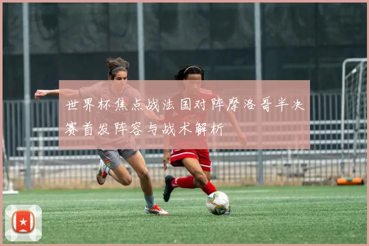 世界杯焦点战法国对阵摩洛哥半决赛首发阵容与战术解析