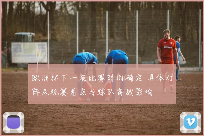 欧洲杯下一场比赛时间确定 具体对阵及观赛看点与球队备战影响