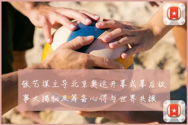 张艺谋主导北京奥运开幕式幕后故事大揭秘及筹备心得与世界共振