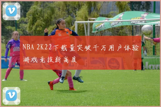 NBA 2K22下载量突破千万用户体验游戏竞技新高度