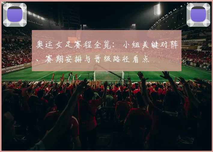 奥运女足赛程全览:小组关键对阵、赛期安排与晋级路径看点