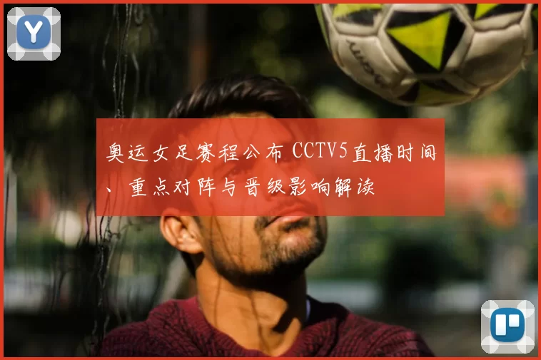 奥运女足赛程公布 CCTV5直播时间、重点对阵与晋级影响解读