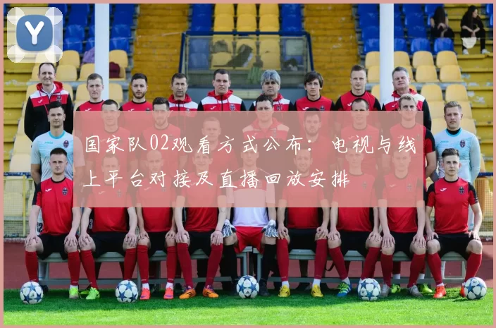 国家队02观看方式公布：电视与线上平台对接及直播回放安排