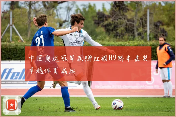 中国奥运冠军获赠红旗H9轿车嘉奖卓越体育成就