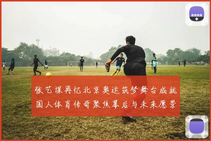 张艺谋再忆北京奥运筑梦舞台成就国人体育传奇聚焦幕后与未来愿景