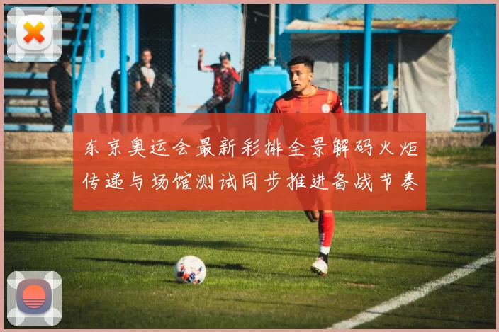 东京奥运会最新彩排全景解码火炬传递与场馆测试同步推进备战节奏