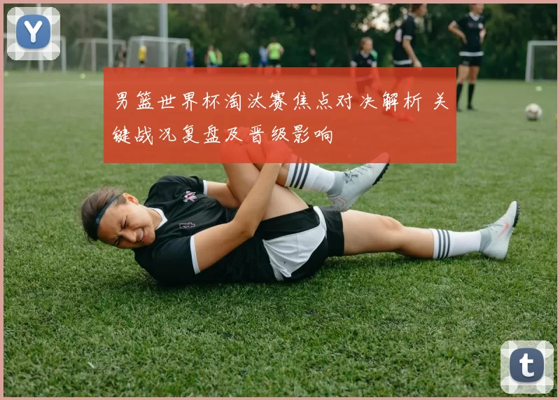 男篮世界杯淘汰赛焦点对决解析 关键战况复盘及晋级影响