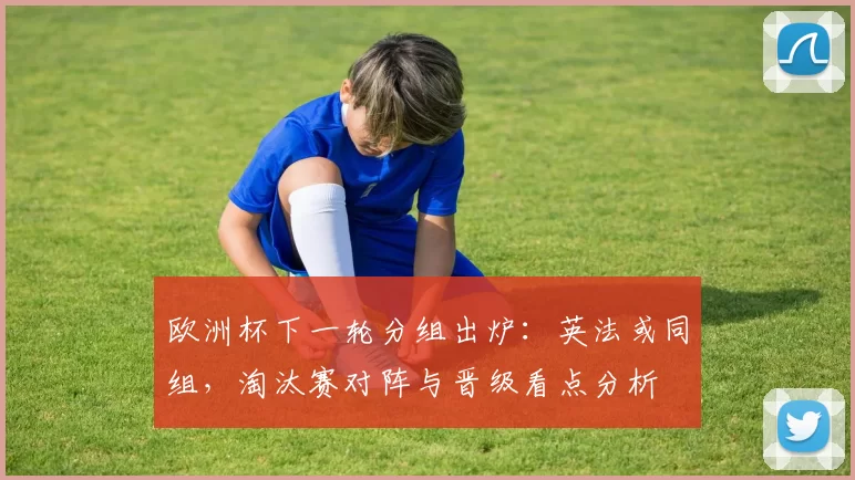 欧洲杯下一轮分组出炉:英法或同组,淘汰赛对阵与晋级看点分析
