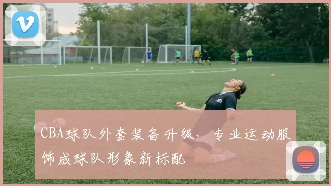 CBA球队外套装备升级，专业运动服饰成球队形象新标配