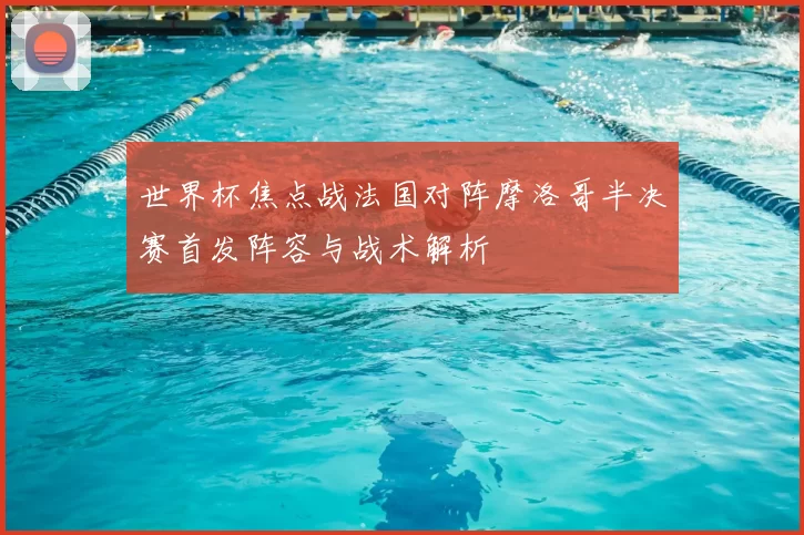 世界杯焦点战法国对阵摩洛哥半决赛首发阵容与战术解析