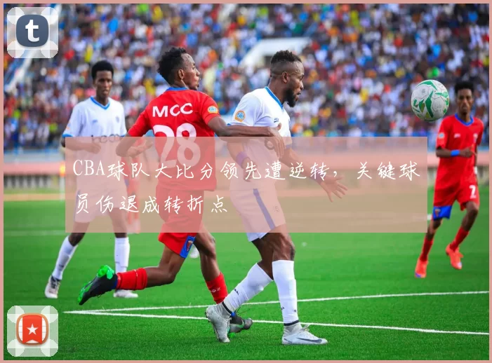 CBA球队大比分领先遭逆转,关键球员伤退成转折点