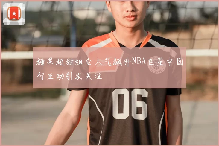 糖果超甜组合人气飙升NBA巨星中国行互动引发关注