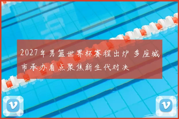 2027年男篮世界杯赛程出炉 多座城市承办看点聚焦新生代对决