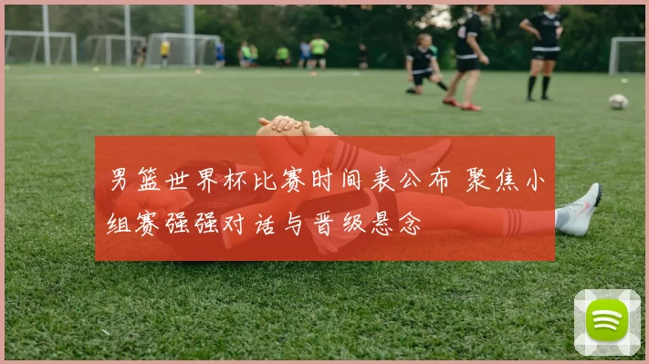 男篮世界杯比赛时间表公布 聚焦小组赛强强对话与晋级悬念