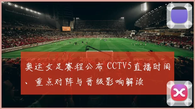 奥运女足赛程公布 CCTV5直播时间、重点对阵与晋级影响解读