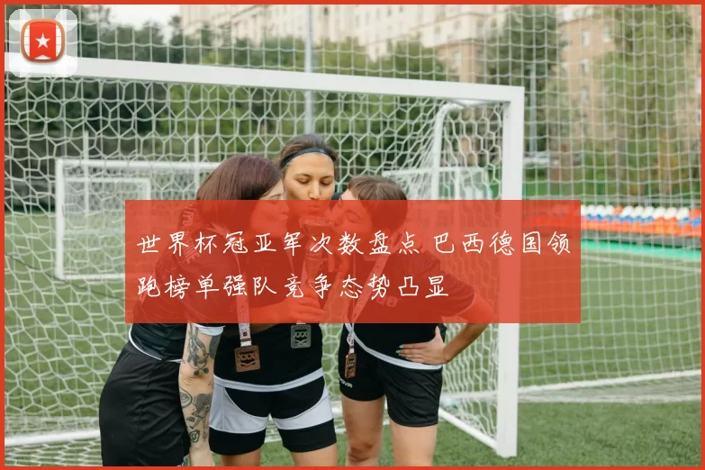 世界杯冠亚军次数盘点 巴西德国领跑榜单强队竞争态势凸显