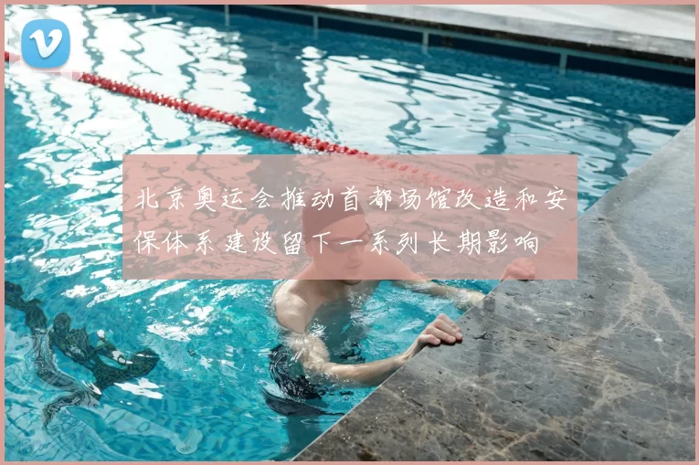 北京奥运会推动首都场馆改造和安保体系建设留下一系列长期影响