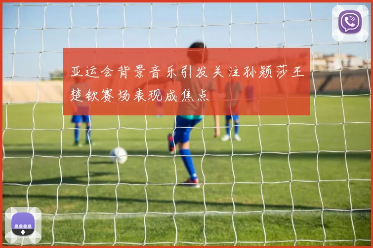 亚运会背景音乐引发关注孙颖莎王楚钦赛场表现成焦点