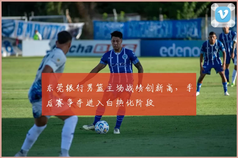 东莞银行男篮主场战绩创新高,季后赛争夺进入白热化阶段