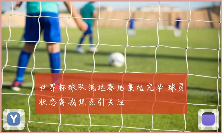 世界杯球队抵达赛地集结完毕 球员状态备战焦点引关注