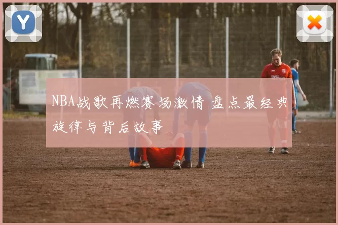 NBA战歌再燃赛场激情 盘点最经典旋律与背后故事