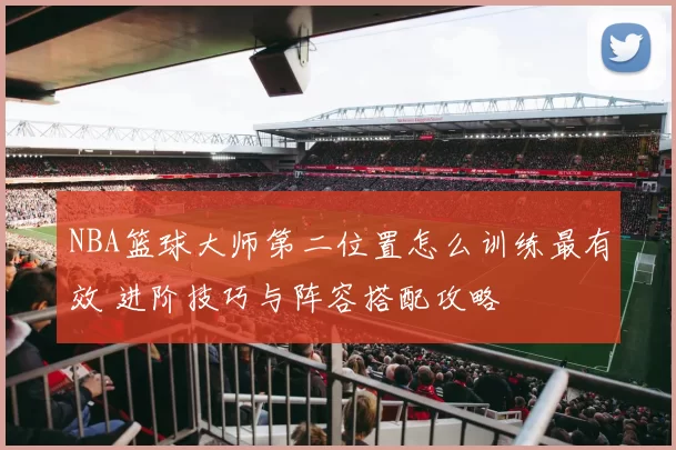 NBA篮球大师第二位置怎么训练最有效 进阶技巧与阵容搭配攻略