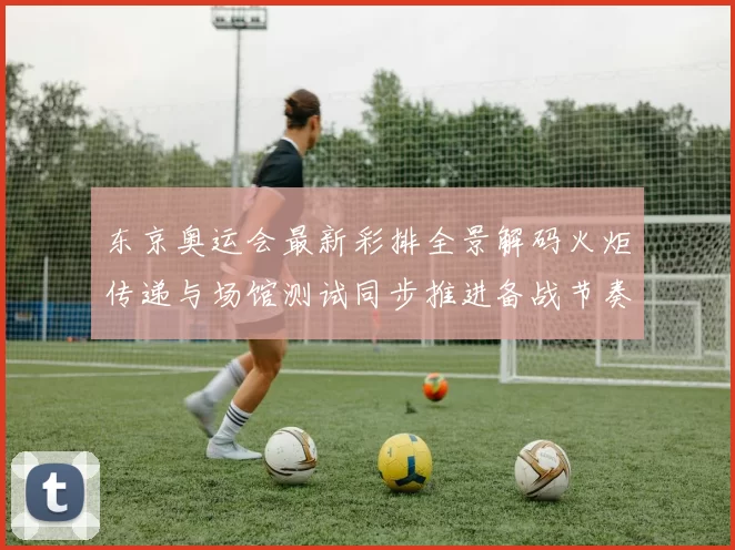 东京奥运会最新彩排全景解码火炬传递与场馆测试同步推进备战节奏