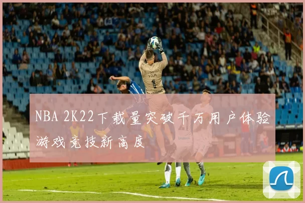 NBA 2K22下载量突破千万用户体验游戏竞技新高度