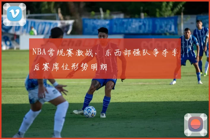 NBA常规赛激战，东西部强队争夺季后赛席位形势明朗