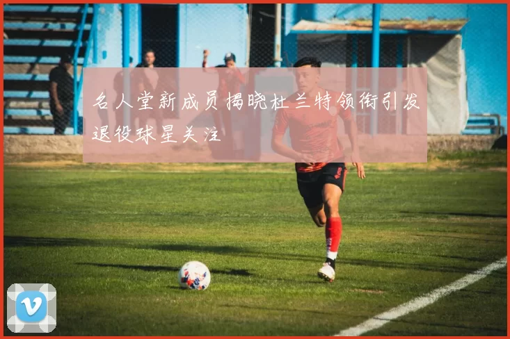 名人堂新成员揭晓杜兰特领衔引发退役球星关注