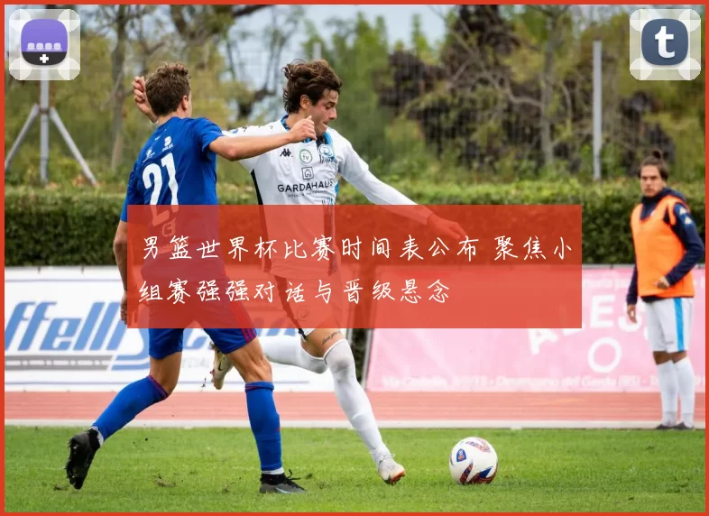 男篮世界杯比赛时间表公布 聚焦小组赛强强对话与晋级悬念