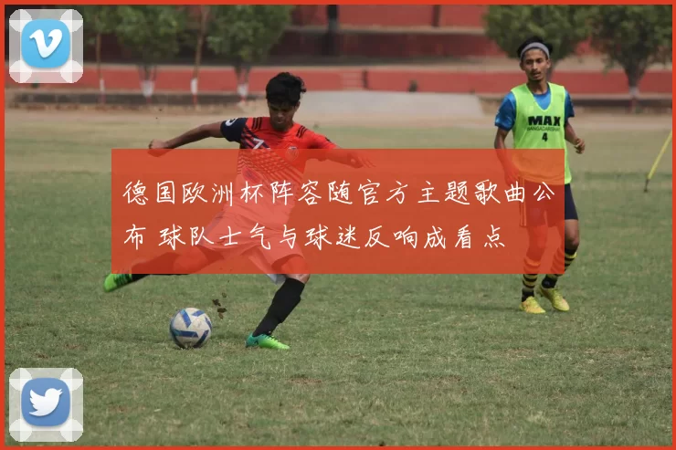 德国欧洲杯阵容随官方主题歌曲公布 球队士气与球迷反响成看点