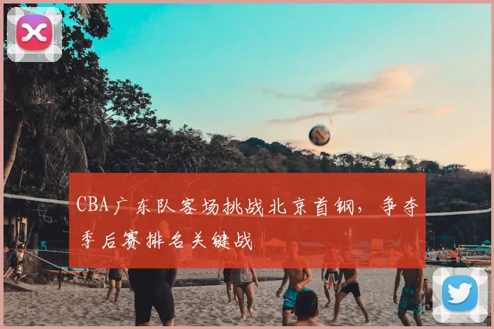 CBA广东队客场挑战北京首钢，争夺季后赛排名关键战