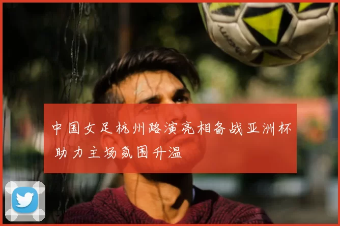 中国女足杭州路演亮相备战亚洲杯 助力主场氛围升温