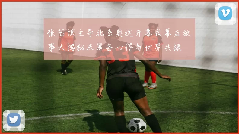 张艺谋主导北京奥运开幕式幕后故事大揭秘及筹备心得与世界共振