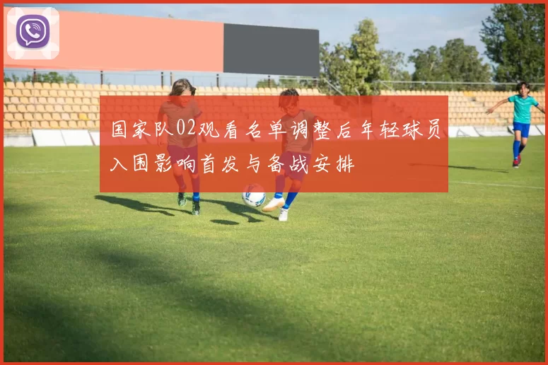 国家队02观看名单调整后年轻球员入围影响首发与备战安排