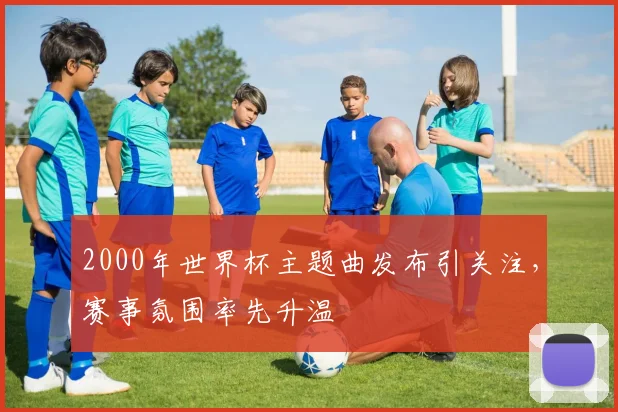 2000年世界杯主题曲发布引关注，赛事氛围率先升温