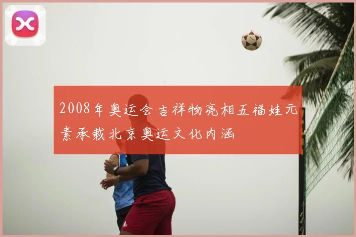 2008年奥运会吉祥物亮相五福娃元素承载北京奥运文化内涵
