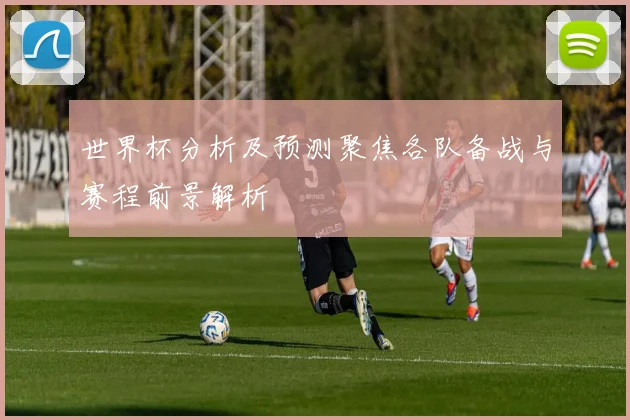 世界杯分析及预测聚焦各队备战与赛程前景解析