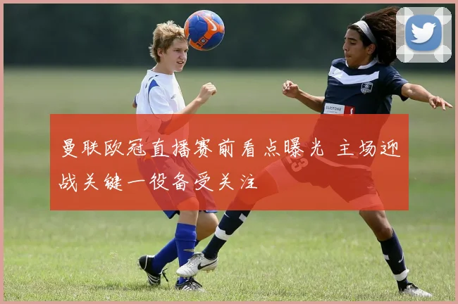 曼联欧冠直播赛前看点曝光 主场迎战关键一役备受关注