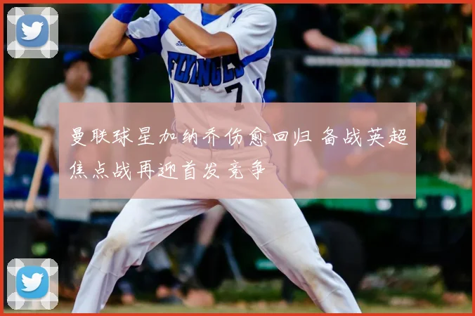 曼联球星加纳乔伤愈回归 备战英超焦点战再迎首发竞争