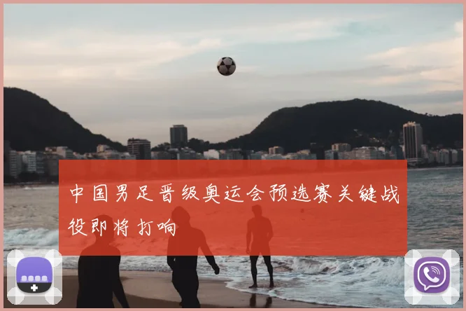 中国男足晋级奥运会预选赛关键战役即将打响