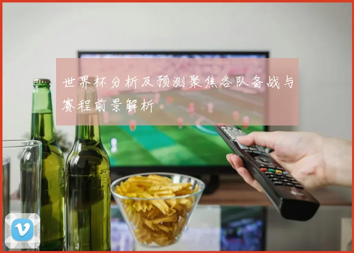 世界杯分析及预测聚焦各队备战与赛程前景解析