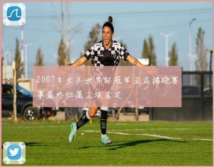 2007年女乒世界杯冠军正式揭晓赛事最终归属尘埃落定