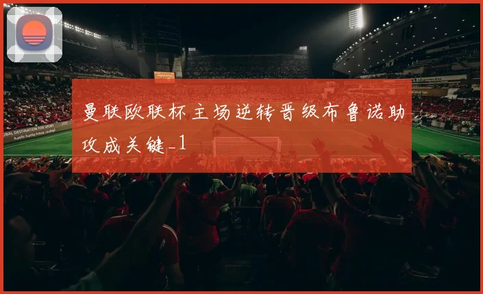 曼联欧联杯主场逆转晋级布鲁诺助攻成关键_1