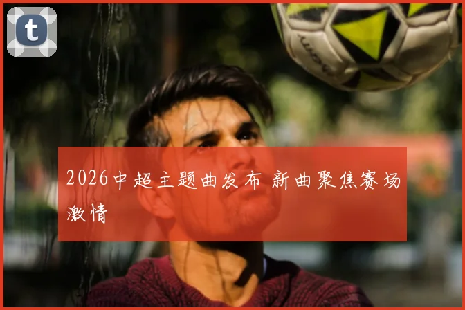 2026中超主题曲发布 新曲聚焦赛场激情